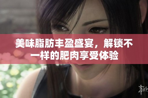 美味脂肪丰盈盛宴，解锁不一样的肥肉享受体验