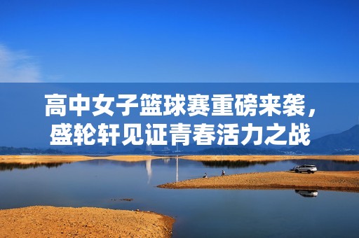 高中女子篮球赛重磅来袭，盛轮轩见证青春活力之战
