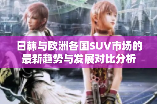 日韩与欧洲各国SUV市场的最新趋势与发展对比分析