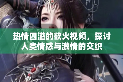 热情四溢的欲火视频，探讨人类情感与激情的交织
