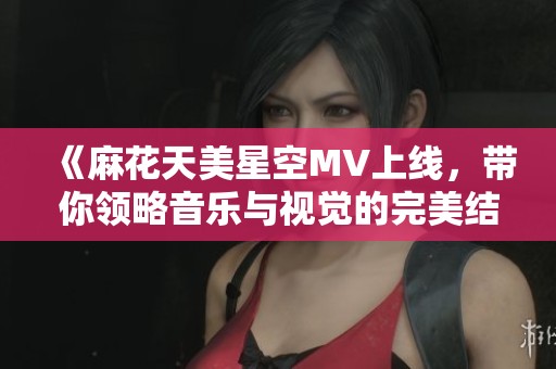 《麻花天美星空MV上线，带你领略音乐与视觉的完美结合》