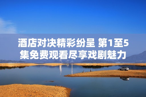 酒店对决精彩纷呈 第1至5集免费观看尽享戏剧魅力