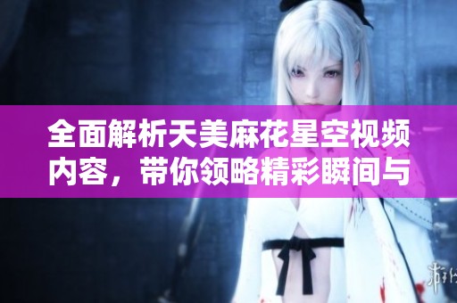 全面解析天美麻花星空视频内容，带你领略精彩瞬间与隐藏细节