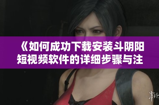 《如何成功下载安装斗阴阳短视频软件的详细步骤与注意事项》