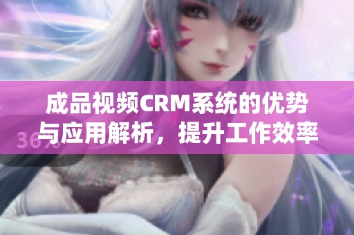 成品视频CRM系统的优势与应用解析，提升工作效率的新选择