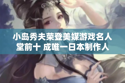 小岛秀夫荣登美媒游戏名人堂前十 成唯一日本制作人