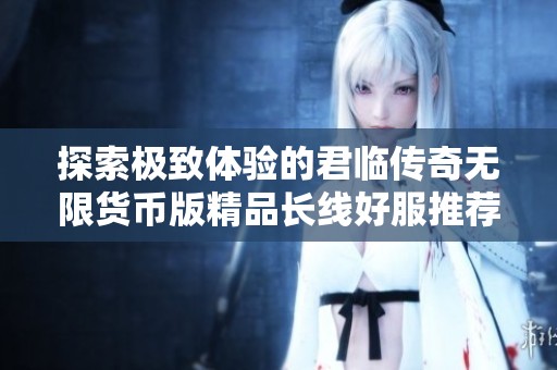探索极致体验的君临传奇无限货币版精品长线好服推荐