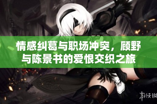 情感纠葛与职场冲突，顾野与陈景书的爱恨交织之旅