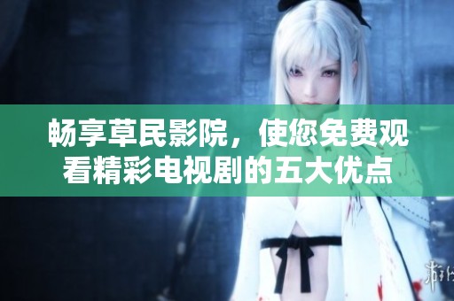 畅享草民影院，使您免费观看精彩电视剧的五大优点