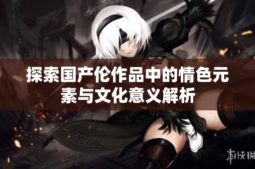 探索国产伦作品中的情色元素与文化意义解析
