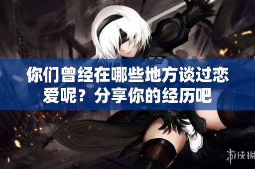 你们曾经在哪些地方谈过恋爱呢？分享你的经历吧