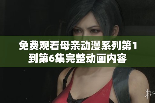 免费观看母亲动漫系列第1到第6集完整动画内容