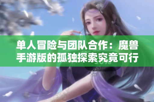 单人冒险与团队合作：魔兽手游版的孤独探索究竟可行吗