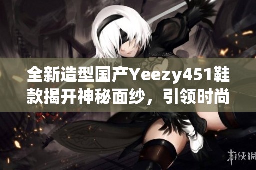 全新造型国产Yeezy451鞋款揭开神秘面纱，引领时尚潮流
