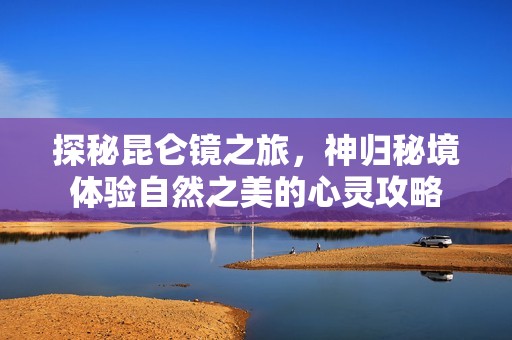 探秘昆仑镜之旅，神归秘境体验自然之美的心灵攻略