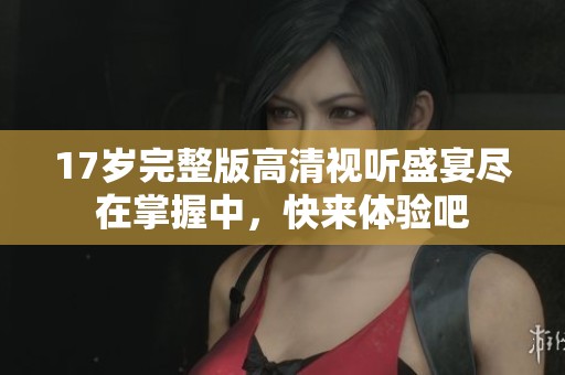 17岁完整版高清视听盛宴尽在掌握中，快来体验吧