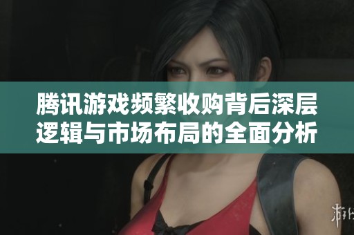 腾讯游戏频繁收购背后深层逻辑与市场布局的全面分析
