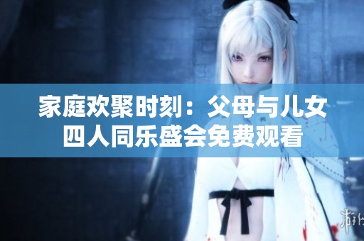 家庭欢聚时刻：父母与儿女四人同乐盛会免费观看