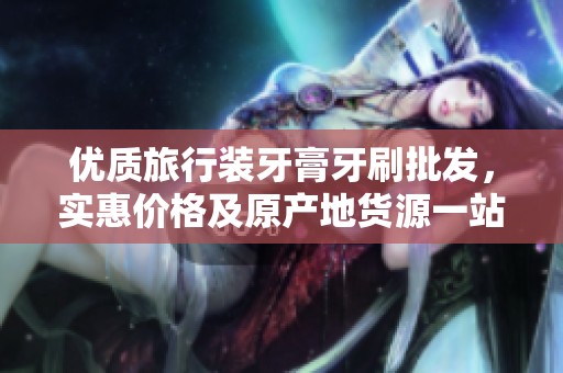 优质旅行装牙膏牙刷批发，实惠价格及原产地货源一站式采购建议