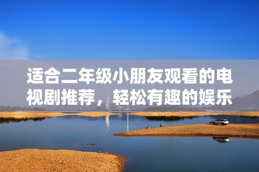 适合二年级小朋友观看的电视剧推荐，轻松有趣的娱乐选择