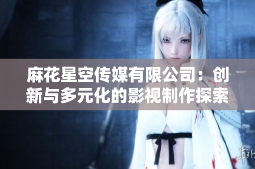 麻花星空传媒有限公司：创新与多元化的影视制作探索之旅