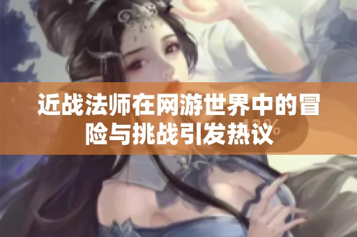 近战法师在网游世界中的冒险与挑战引发热议