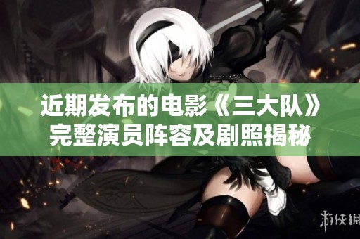 近期发布的电影《三大队》完整演员阵容及剧照揭秘