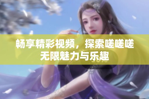畅享精彩视频，探索嗟嗟嗟无限魅力与乐趣