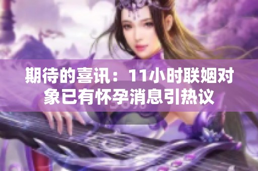 期待的喜讯：11小时联姻对象已有怀孕消息引热议
