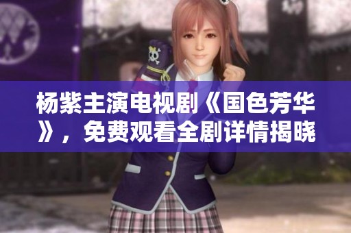 杨紫主演电视剧《国色芳华》，免费观看全剧详情揭晓！