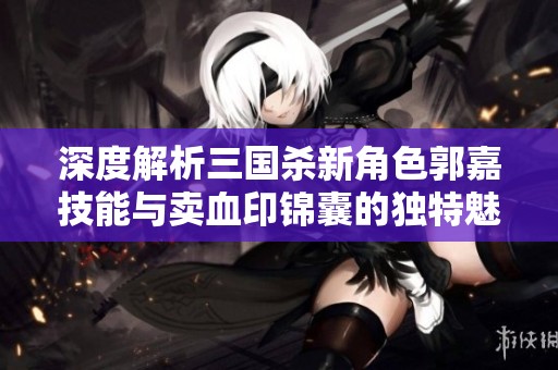 深度解析三国杀新角色郭嘉技能与卖血印锦囊的独特魅力