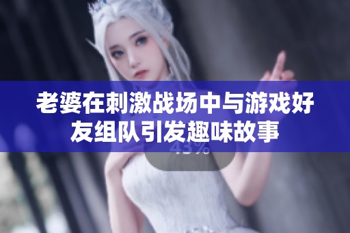 老婆在刺激战场中与游戏好友组队引发趣味故事