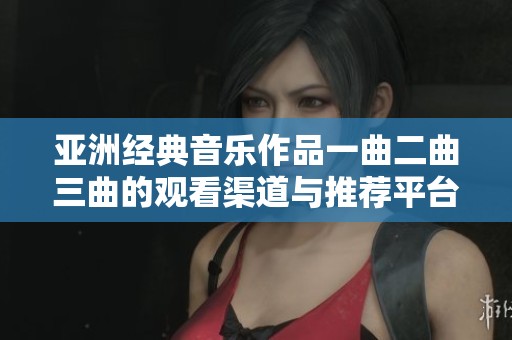 亚洲经典音乐作品一曲二曲三曲的观看渠道与推荐平台探讨