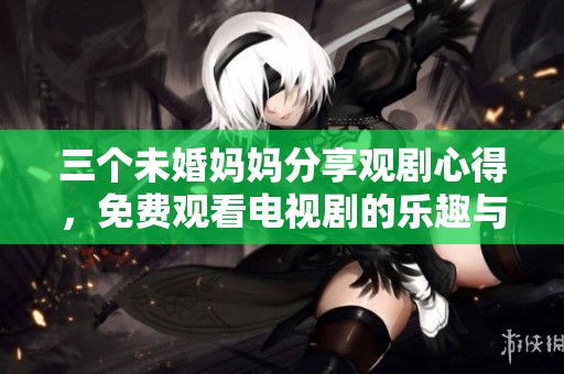 三个未婚妈妈分享观剧心得，免费观看电视剧的乐趣与感悟
