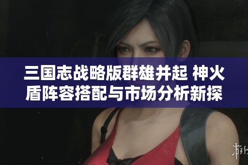 三国志战略版群雄并起 神火盾阵容搭配与市场分析新探讨