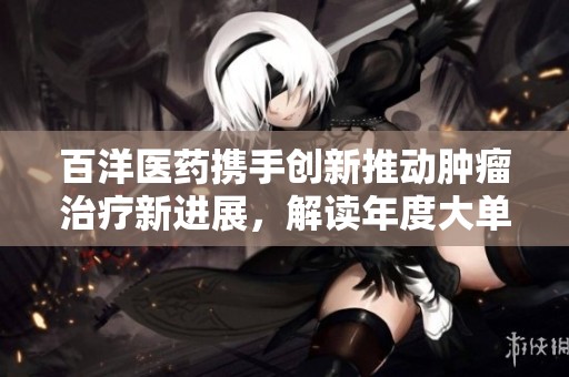 百洋医药携手创新推动肿瘤治疗新进展，解读年度大单背后的深层意义