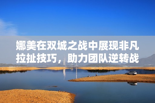 娜美在双城之战中展现非凡拉扯技巧，助力团队逆转战局