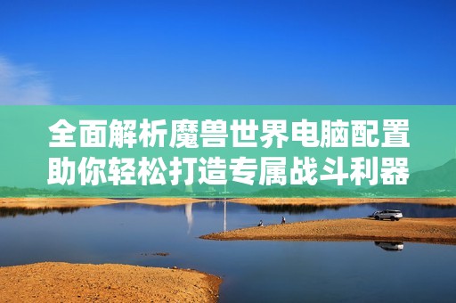 全面解析魔兽世界电脑配置助你轻松打造专属战斗利器