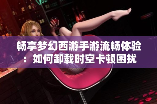 畅享梦幻西游手游流畅体验：如何卸载时空卡顿困扰