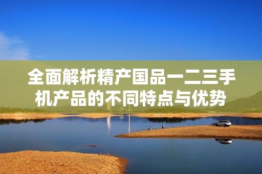 全面解析精产国品一二三手机产品的不同特点与优势