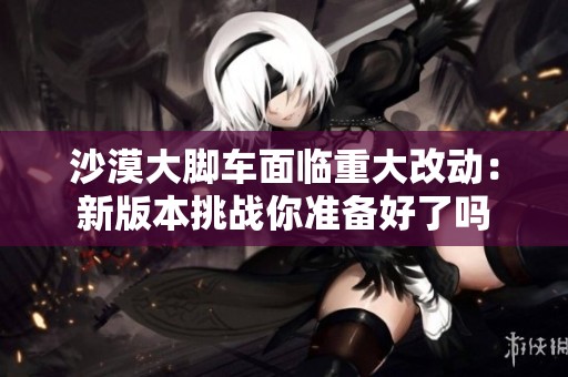 沙漠大脚车面临重大改动：新版本挑战你准备好了吗