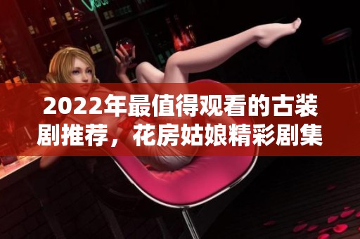 2022年最值得观看的古装剧推荐，花房姑娘精彩剧集全解析