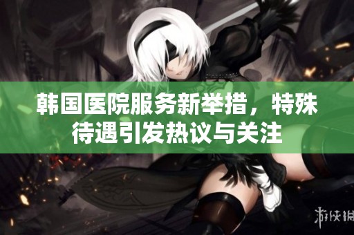 韩国医院服务新举措，特殊待遇引发热议与关注