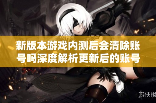 新版本游戏内测后会清除账号吗深度解析更新后的账号管理策略
