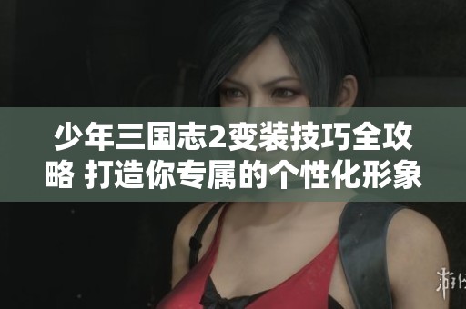 少年三国志2变装技巧全攻略 打造你专属的个性化形象秘籍