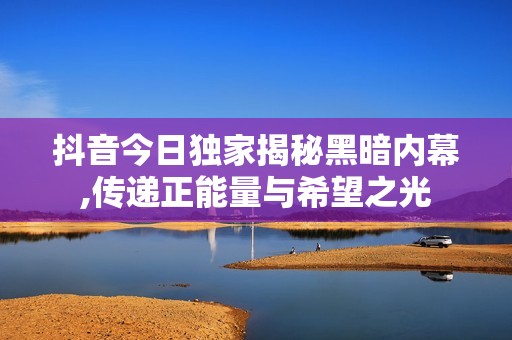抖音今日独家揭秘黑暗内幕,传递正能量与希望之光