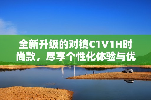 全新升级的对镜C1V1H时尚款，尽享个性化体验与优雅设计