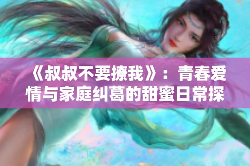《叔叔不要撩我》：青春爱情与家庭纠葛的甜蜜日常探索