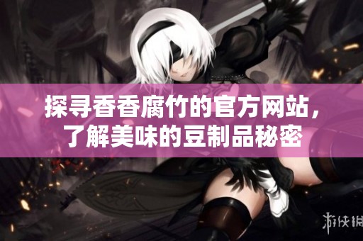 探寻香香腐竹的官方网站，了解美味的豆制品秘密