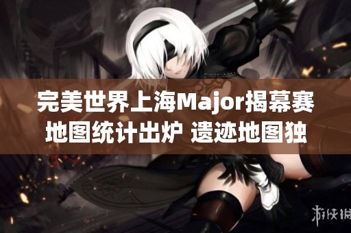 完美世界上海Major揭幕赛地图统计出炉 遗迹地图独占鳌头
